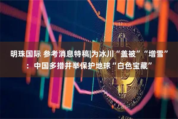 明珠国际 参考消息特稿|为冰川“盖被”“增雪”：中国多措并举保护地球“白色宝藏”