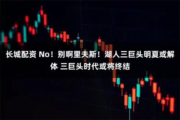 长城配资 No!别啊里夫斯!湖人三巨头明夏或解体 三巨头时代或将终结