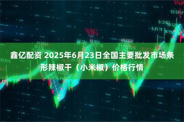 鑫亿配资 2025年6月23日全国主要批发市场条形辣椒干（小米椒）价格行情