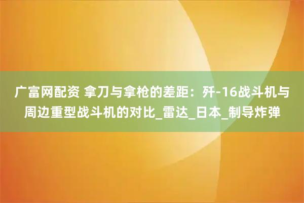 广富网配资 拿刀与拿枪的差距：歼-16战斗机与周边重型战斗机的对比_雷达_日本_制导炸弹