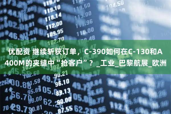 优配资 继续斩获订单，C-390如何在C-130和A400M的夹缝中“抢客户”？_工业_巴黎航展_欧洲