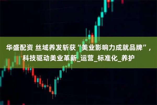 华盛配资 丝域养发斩获“美业影响力成就品牌”，科技驱动美业革新_运营_标准化_养护