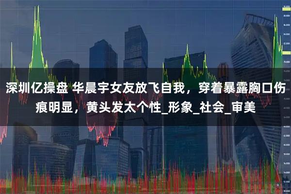 深圳亿操盘 华晨宇女友放飞自我，穿着暴露胸口伤痕明显，黄头发太个性_形象_社会_审美