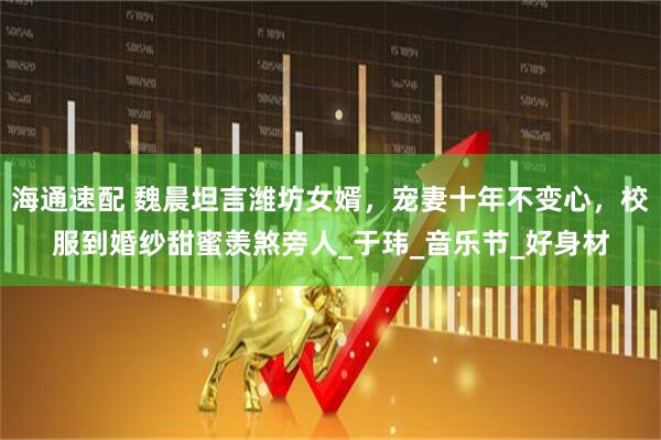 海通速配 魏晨坦言潍坊女婿，宠妻十年不变心，校服到婚纱甜蜜羡煞旁人_于玮_音乐节_好身材