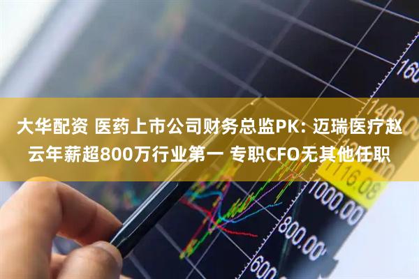 大华配资 医药上市公司财务总监PK: 迈瑞医疗赵云年薪超800万行业第一 专职CFO无其他任职