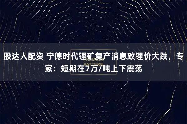 股达人配资 宁德时代锂矿复产消息致锂价大跌，专家：短期在7万/吨上下震荡