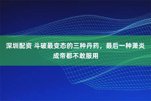 深圳配资 斗破最变态的三种丹药，最后一种萧炎成帝都不敢服用