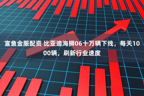 宣鱼金服配资 比亚迪海狮06十万辆下线，每天1000辆，刷新行业速度