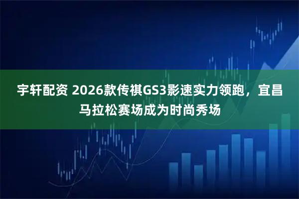 宇轩配资 2026款传祺GS3影速实力领跑，宜昌马拉松赛场成为时尚秀场