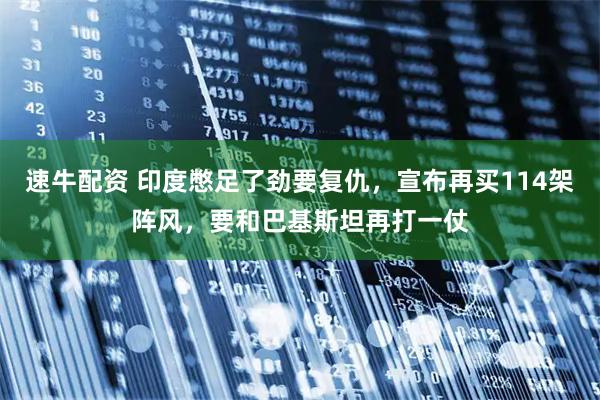 速牛配资 印度憋足了劲要复仇，宣布再买114架阵风，要和巴基斯坦再打一仗