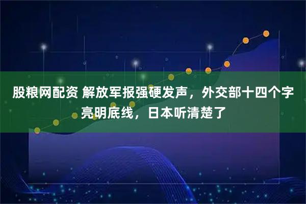 股粮网配资 解放军报强硬发声，外交部十四个字亮明底线，日本听清楚了