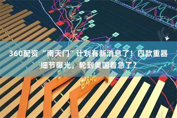 360配资 “南天门”计划有新消息了！四款重器细节曝光，轮到美国着急了？